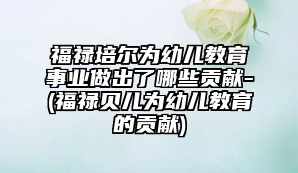 福祿培爾為幼兒教育事業(yè)做出了哪些貢獻-(福祿貝兒為幼兒教育的貢獻)