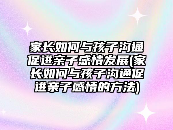 家長如何與孩子溝通促進親子感情發(fā)展(家長如何與孩子溝通促進親子感情的方法)