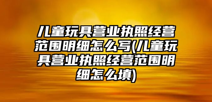 兒童玩具營業(yè)執(zhí)照經(jīng)營范圍明細(xì)怎么寫(兒童玩具營業(yè)執(zhí)照經(jīng)營范圍明細(xì)怎么填)