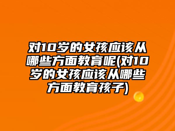 對(duì)10歲的女孩應(yīng)該從哪些方面教育呢(對(duì)10歲的女孩應(yīng)該從哪些方面教育孩子)