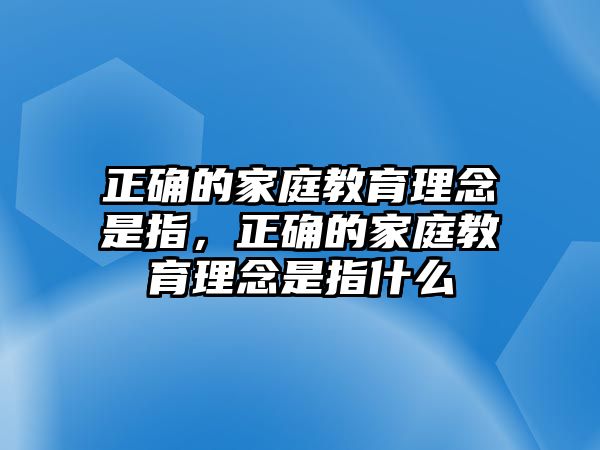 正確的家庭教育理念是指，正確的家庭教育理念是指什么