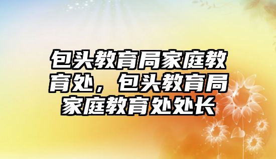 包頭教育局家庭教育處，包頭教育局家庭教育處處長