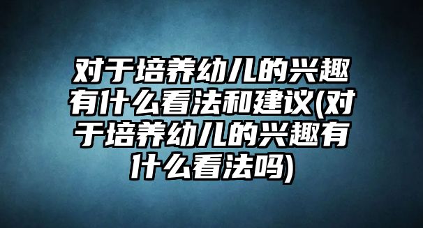 對于培養(yǎng)幼兒的興趣有什么看法和建議(對于培養(yǎng)幼兒的興趣有什么看法嗎)