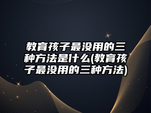 教育孩子最沒用的三種方法是什么(教育孩子最沒用的三種方法)