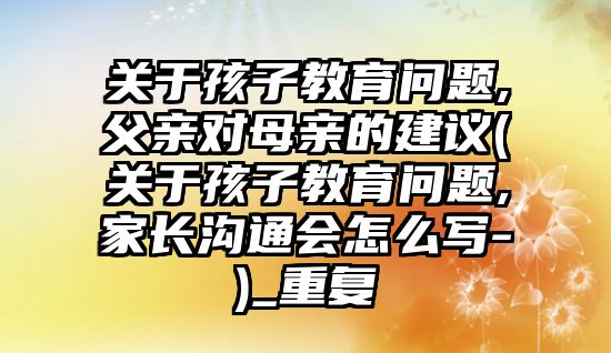 關于孩子教育問題,父親對母親的建議(關于孩子教育問題,家長溝通會怎么寫-)_重復