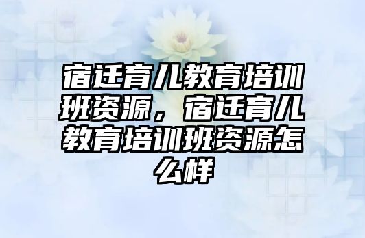 宿遷育兒教育培訓班資源，宿遷育兒教育培訓班資源怎么樣