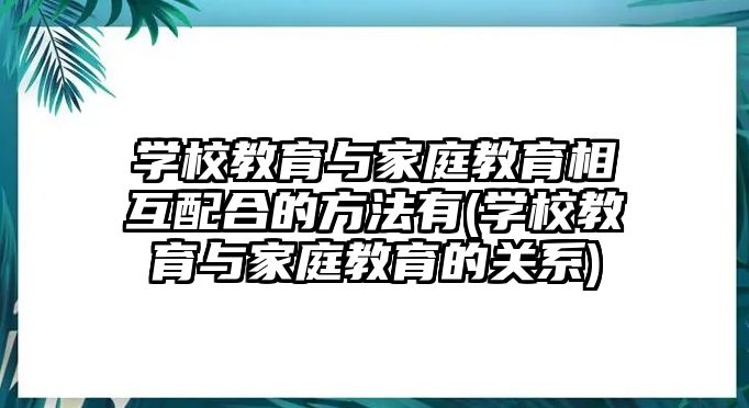 學(xué)校教育與家庭教育相互配合的方法有(學(xué)校教育與家庭教育的關(guān)系)