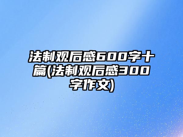 法制觀后感600字十篇(法制觀后感300字作文)