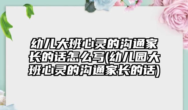 幼兒大班心靈的溝通家長的話怎么寫(幼兒園大班心靈的溝通家長的話)