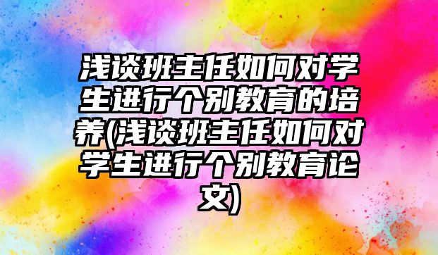 淺談班主任如何對學生進行個別教育的培養(yǎng)(淺談班主任如何對學生進行個別教育論文)