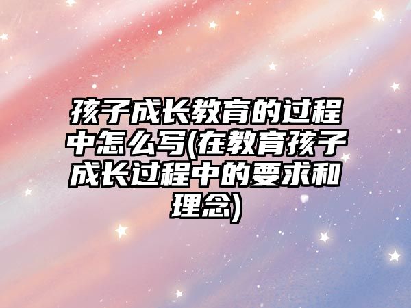 孩子成長教育的過程中怎么寫(在教育孩子成長過程中的要求和理念)