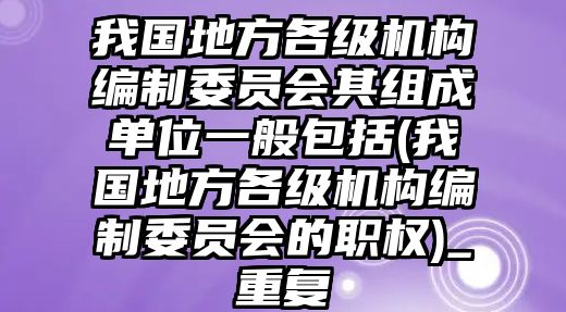 我國地方各級機(jī)構(gòu)編制委員會其組成單位一般包括(我國地方各級機(jī)構(gòu)編制委員會的職權(quán))_重復(fù)