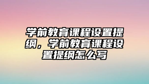 學前教育課程設置提綱，學前教育課程設置提綱怎么寫