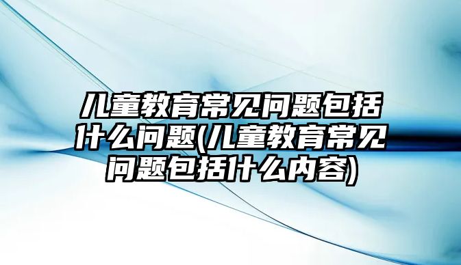 兒童教育常見問題包括什么問題(兒童教育常見問題包括什么內(nèi)容)