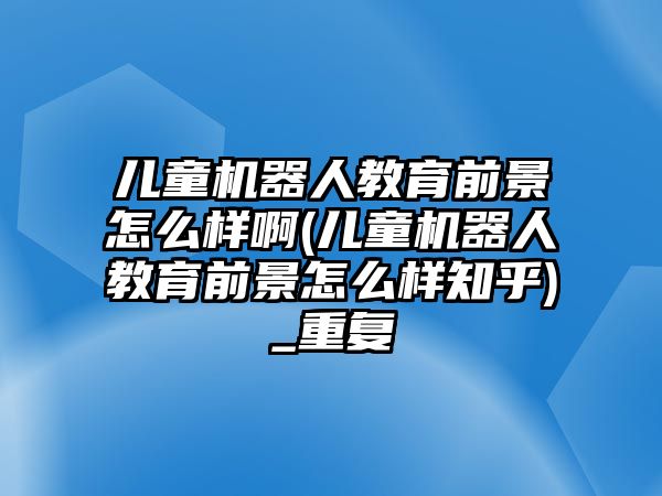 兒童機器人教育前景怎么樣啊(兒童機器人教育前景怎么樣知乎)_重復