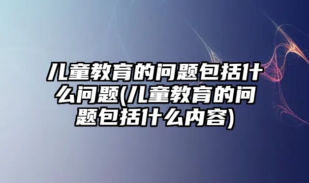 兒童教育的問題包括什么問題(兒童教育的問題包括什么內(nèi)容)