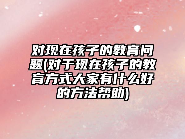 對(duì)現(xiàn)在孩子的教育問(wèn)題(對(duì)于現(xiàn)在孩子的教育方式大家有什么好的方法幫助)