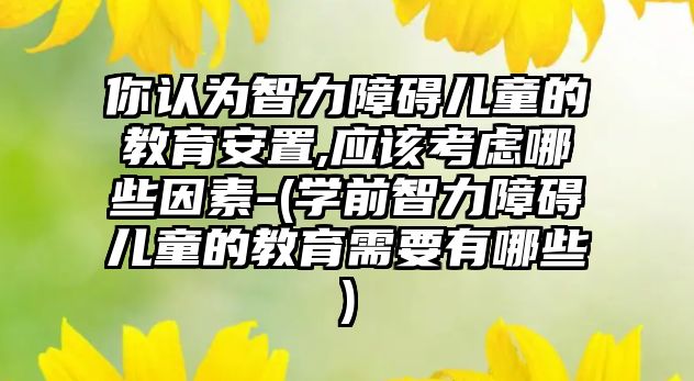 你認為智力障礙兒童的教育安置,應該考慮哪些因素-(學前智力障礙兒童的教育需要有哪些)