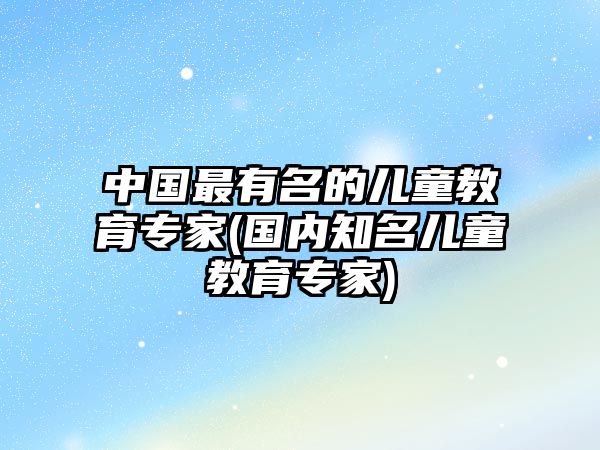 中國(guó)最有名的兒童教育專家(國(guó)內(nèi)知名兒童教育專家)