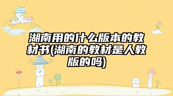 湖南用的什么版本的教材書(湖南的教材是人教版的嗎)