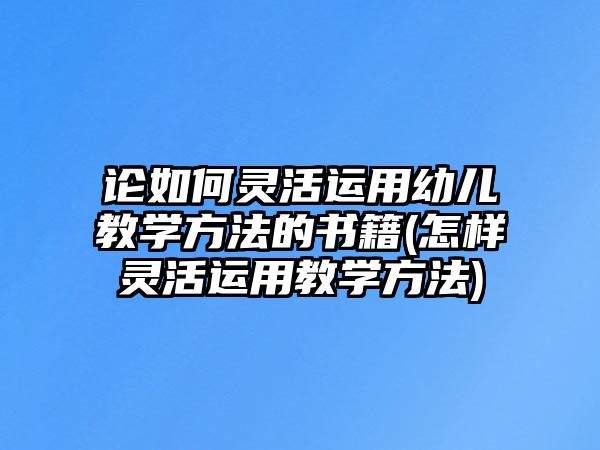 論如何靈活運(yùn)用幼兒教學(xué)方法的書籍(怎樣靈活運(yùn)用教學(xué)方法)