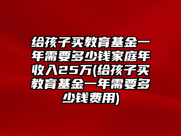 給孩子買(mǎi)教育基金一年需要多少錢(qián)家庭年收入25萬(wàn)(給孩子買(mǎi)教育基金一年需要多少錢(qián)費(fèi)用)