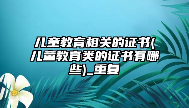 兒童教育相關(guān)的證書(兒童教育類的證書有哪些)_重復(fù)