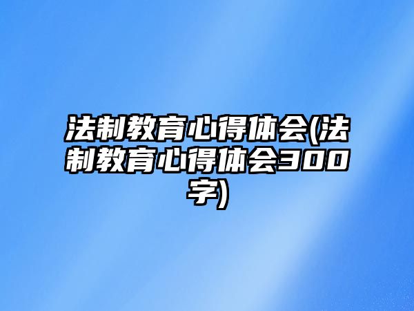 法制教育心得體會(huì)(法制教育心得體會(huì)300字)