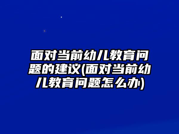 面對當前幼兒教育問題的建議(面對當前幼兒教育問題怎么辦)