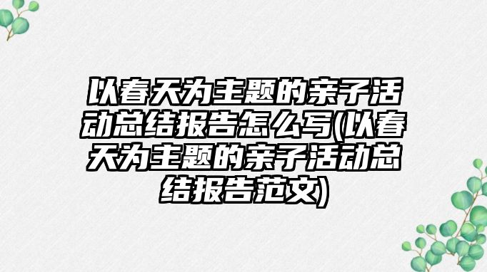 以春天為主題的親子活動總結報告怎么寫(以春天為主題的親子活動總結報告范文)