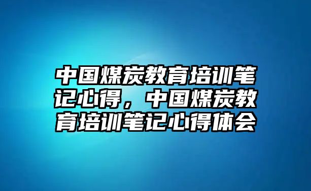 中國煤炭教育培訓(xùn)筆記心得，中國煤炭教育培訓(xùn)筆記心得體會(huì)