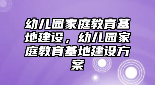 幼兒園家庭教育基地建設(shè)，幼兒園家庭教育基地建設(shè)方案