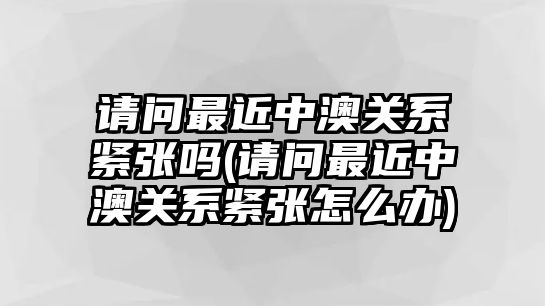 請(qǐng)問最近中澳關(guān)系緊張嗎(請(qǐng)問最近中澳關(guān)系緊張?jiān)趺崔k)