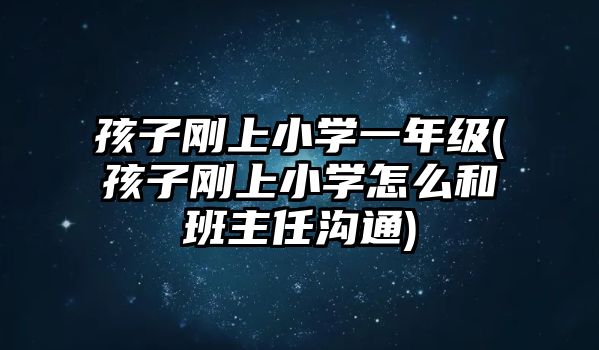 孩子剛上小學一年級(孩子剛上小學怎么和班主任溝通)