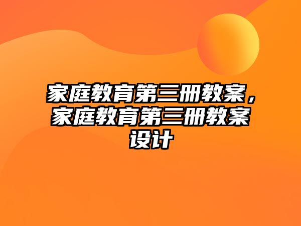 家庭教育第三冊(cè)教案，家庭教育第三冊(cè)教案設(shè)計(jì)