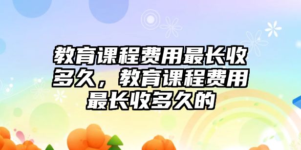 教育課程費用最長收多久，教育課程費用最長收多久的