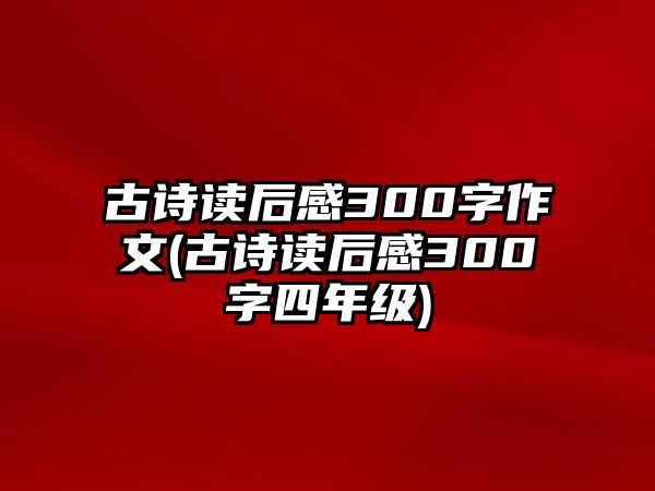 古詩讀后感300字作文(古詩讀后感300字四年級)