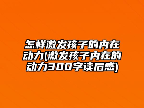 怎樣激發(fā)孩子的內(nèi)在動力(激發(fā)孩子內(nèi)在的動力300字讀后感)