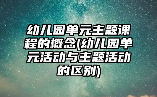 幼兒園單元主題課程的概念(幼兒園單元活動與主題活動的區(qū)別)