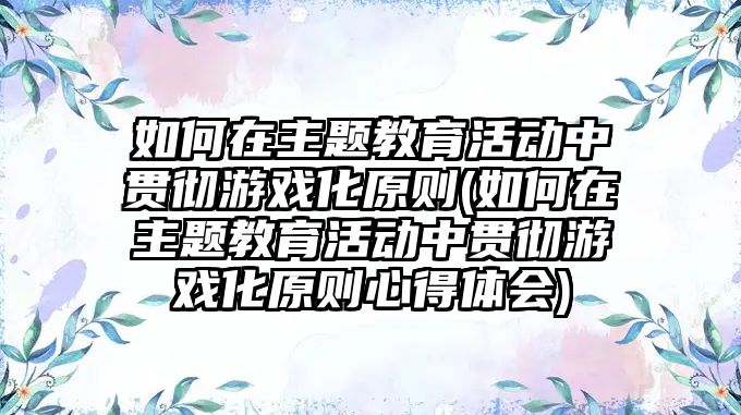 如何在主題教育活動中貫徹游戲化原則(如何在主題教育活動中貫徹游戲化原則心得體會)