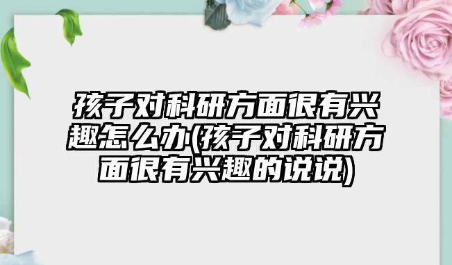 孩子對科研方面很有興趣怎么辦(孩子對科研方面很有興趣的說說)