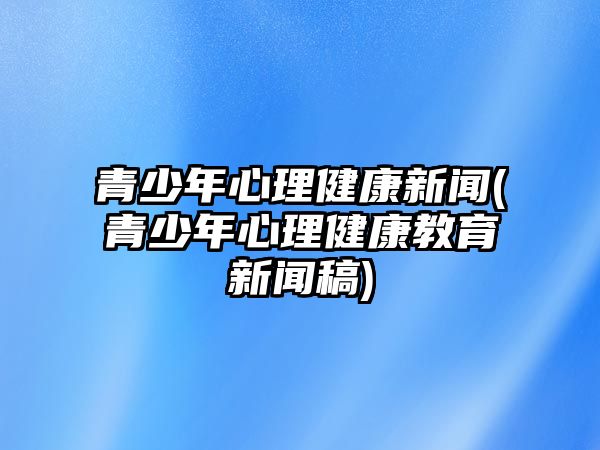 青少年心理健康新聞(青少年心理健康教育新聞稿)