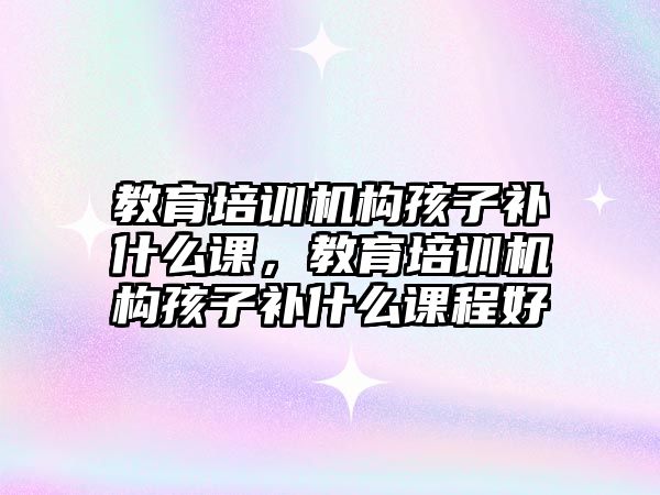 教育培訓機構孩子補什么課，教育培訓機構孩子補什么課程好