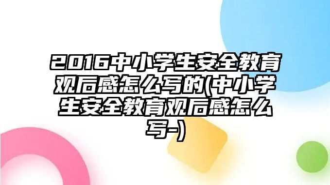 2016中小學生安全教育觀后感怎么寫的(中小學生安全教育觀后感怎么寫-)