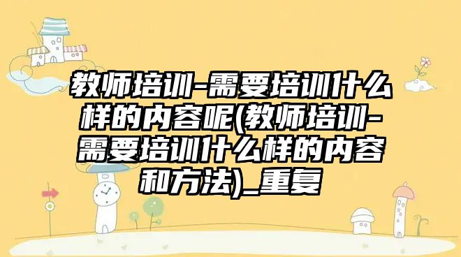 教師培訓-需要培訓什么樣的內(nèi)容呢(教師培訓-需要培訓什么樣的內(nèi)容和方法)_重復