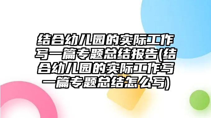 結(jié)合幼兒園的實(shí)際工作寫(xiě)一篇專(zhuān)題總結(jié)報(bào)告(結(jié)合幼兒園的實(shí)際工作寫(xiě)一篇專(zhuān)題總結(jié)怎么寫(xiě))