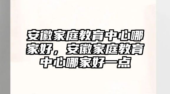 安徽家庭教育中心哪家好，安徽家庭教育中心哪家好一點