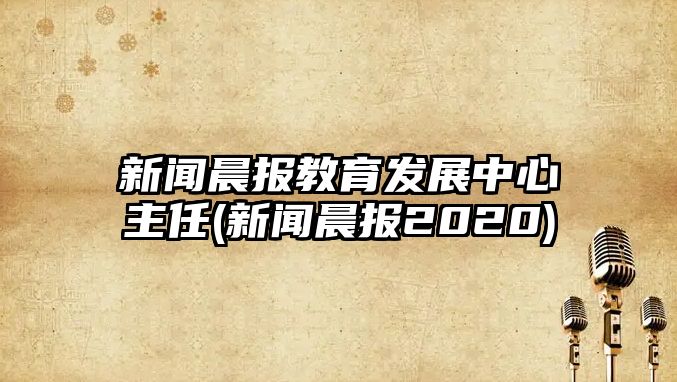 新聞晨報(bào)教育發(fā)展中心主任(新聞晨報(bào)2020)