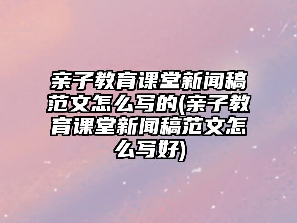 親子教育課堂新聞稿范文怎么寫的(親子教育課堂新聞稿范文怎么寫好)