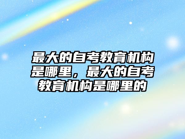 最大的自考教育機(jī)構(gòu)是哪里，最大的自考教育機(jī)構(gòu)是哪里的